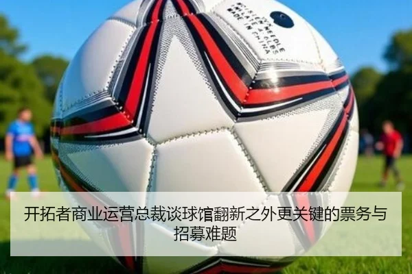 开拓者商业运营总裁谈球馆翻新之外更关键的票务与招募难题