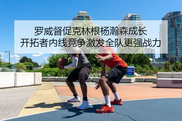 罗威督促克林根杨瀚森成长 开拓者内线竞争激发全队更强战力